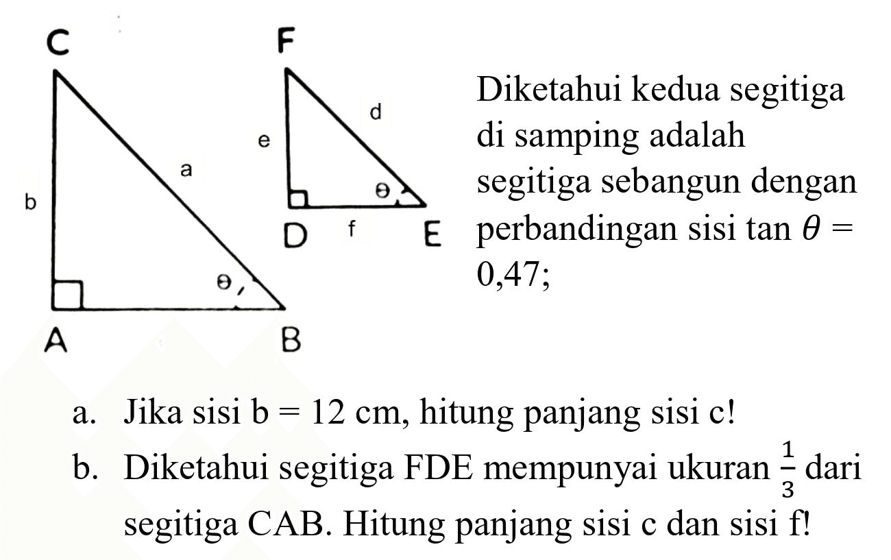 a. Jika sisi  b=12 cm , hitung panjang sisi  c  !
b. Diketahui segitiga FDE mempunyai ukuran  (1)/(3)  dari segitiga  CAB . Hitung panjang sisi  c  dan sisi  f  !
