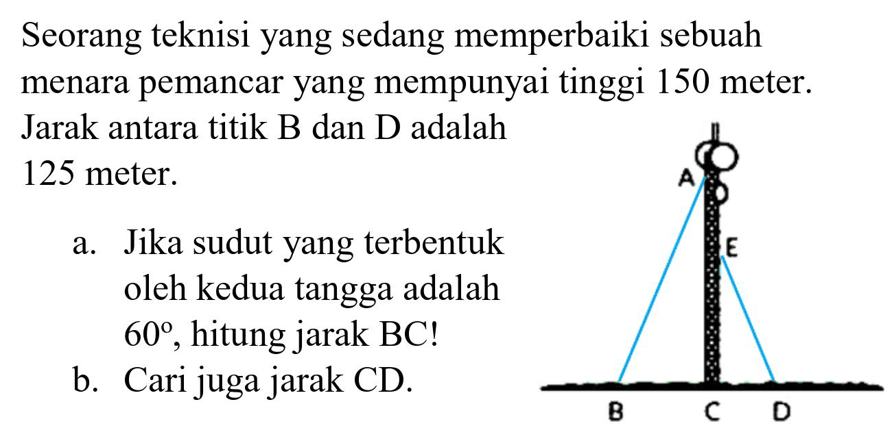 Seorang teknisi yang sedang memperbaiki sebuah menara pemancar yang mempunyai tinggi 150 meter. Jarak antara titik B dan D adalah 125 meter.
a. Jika sudut yang terbentuk oleh kedua tangga adalah  60 , hitung jarak BC!
b. Cari juga jarak CD.
A E B C D