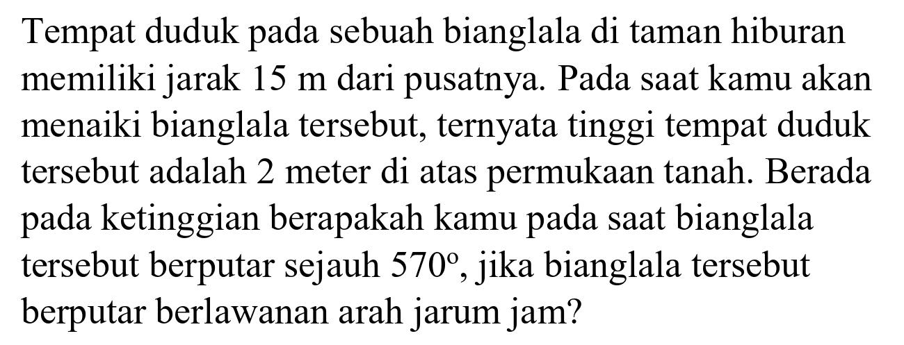 Tempat duduk pada sebuah bianglala di taman hiburan memiliki jarak  15 m  dari pusatnya. Pada saat kamu akan menaiki bianglala tersebut, ternyata tinggi tempat duduk tersebut adalah 2 meter di atas permukaan tanah. Berada pada ketinggian berapakah kamu pada saat bianglala tersebut berputar sejauh  570 , jika bianglala tersebut berputar berlawanan arah jarum jam?