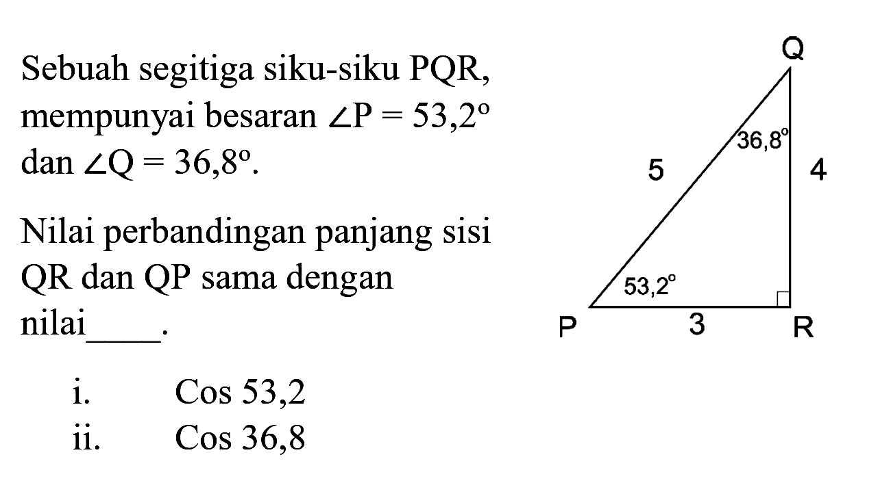 Sebuah segitiga siku-siku PQR, mempunyai besaran  sudut P=53,2   dan sudut Q=36,8 .

Nilai perbandingan panjang sisi QR dan QP sama dengan nilai
i.   Cos 53,2  ii.   Cos 36,8 