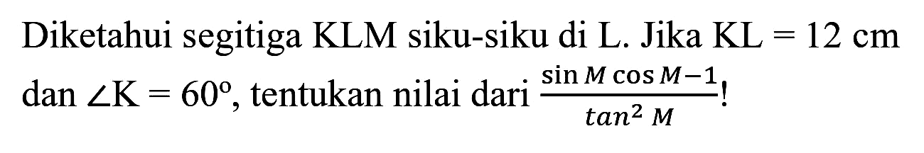 Diketahui segitiga KLM siku-siku di L. Jika  KL=12 cm  dan  sudut K=60 , tentukan nilai dari  (sin M cos M-1)/(tan ^(2) M)  !