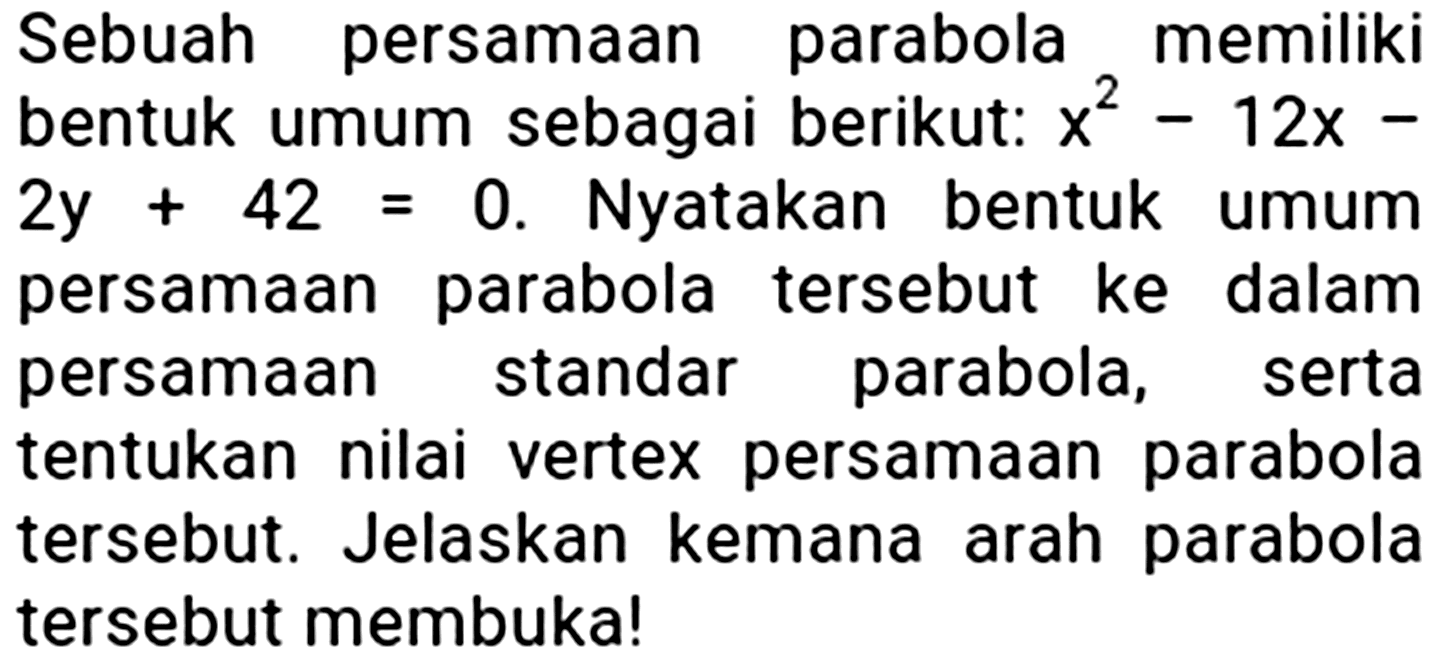 Sebuah persamaan parabola memiliki bentuk umum sebagai berikut:  x^(2)-12 x-   2 y+42=0 . Nyatakan bentuk umum persamaan parabola tersebut ke dalam persamaan standar parabola, serta tentukan nilai vertex persamaan parabola tersebut. Jelaskan kemana arah parabola tersebut membuka!