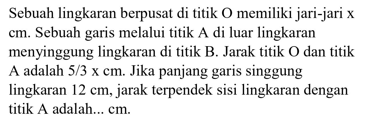 Sebuah lingkaran berpusat di titik O memiliki jari-jari x  cm . Sebuah garis melalui titik A di luar lingkaran menyinggung lingkaran di titik B. Jarak titik O dan titik A adalah  5 / 3 x cm . Jika panjang garis singgung lingkaran  12 cm , jarak terpendek sisi lingkaran dengan titik A adalah... cm.