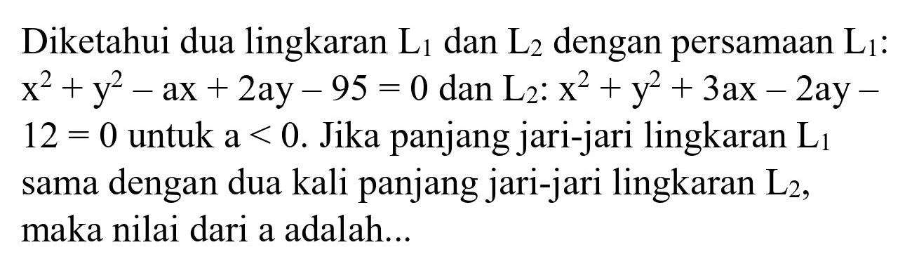 Diketahui dua lingkaran  L_(1)  dan  L_(2)  dengan persamaan  L_(1)  :  x^(2)+y^(2)-a x+2 a y-95=0  dan  L_(2): x^(2)+y^(2)+3 a x-2 a y-   12=0  untuk a  <0 . Jika panjang jari-jari lingkaran  L_(1)  sama dengan dua kali panjang jari-jari lingkaran  L_(2) , maka nilai dari a adalah...