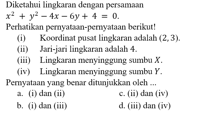 Diketahui lingkaran dengan persamaan x^2 + y^2 - 4x - 6y + 4 = 0.
Perhatikan pernyataan-pernyataan berikut!
(i) Koordinat pusat lingkaran adalah (2, 3).
(ii) Jari-jari lingkaran adalah 4.
(iii) Lingkaran menyinggung sumbu X.
(iv) Lingkaran menyinggung sumbu Y.
Pernyataan yang benar ditunjukkan oleh ...
a. (i) dan (ii)
c. (ii) dan (iv)
b. (i) dan (iii)
d. (iii) dan (iv)