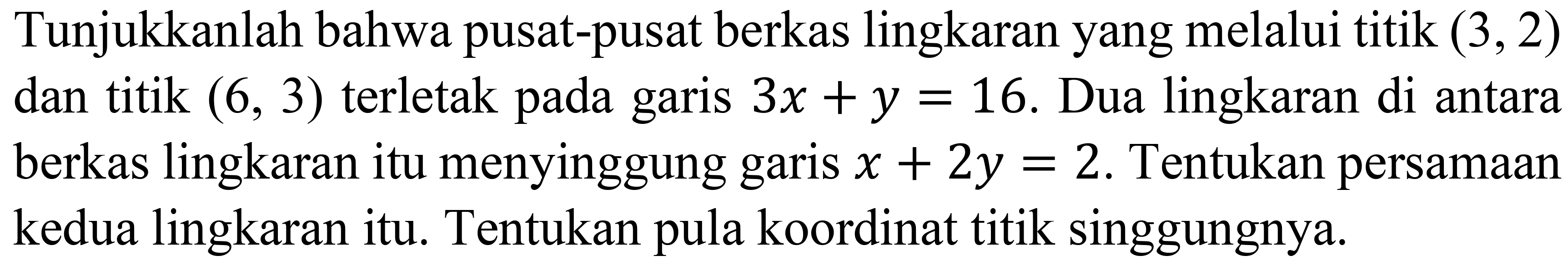 Tunjukkanlah bahwa pusat-pusat berkas lingkaran yang melalui titik (3,2) dan titik (6,3) terletak pada garis 3x + y = 16. Dua lingkaran di antara berkas lingkaran itu menyinggung garis x + 2y = 2. Tentukan persamaan kedua lingkaran itu. Tentukan pula koordinat titik singgungnya.