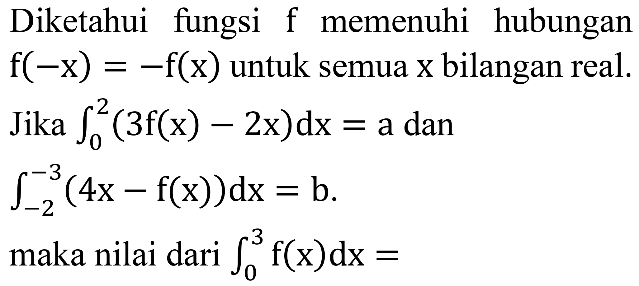 Diketahui fungsi  f  memenuhi hubungan  f(-x)=-f(x)  untuk semua  x  bilangan real. Jika  integral dari{0)^(2)(3 f(x)-2 x) d x=a  dan

integral dari{-2)^(-3)(4 x-f(x)) d x=b .

maka nilai dari  integral dari{0)^(3) f(x) d x= 