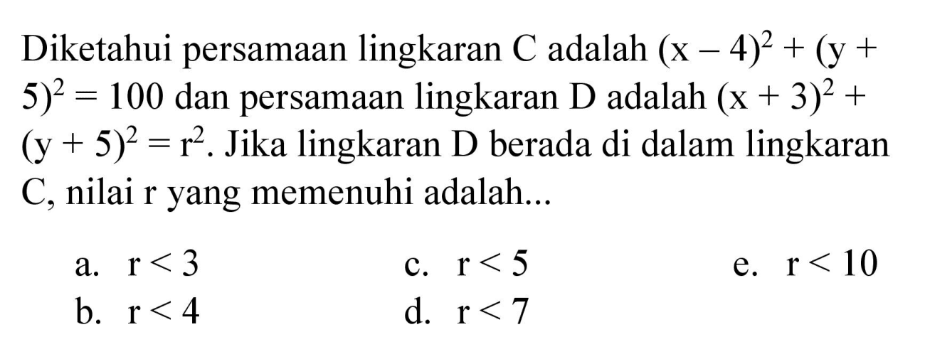 Diketahui persamaan lingkaran C adalah (x - 4)^2 + (y +    5)^2 = 100 dan persamaan lingkaran D adalah (x + 3)^2 + (y + 5)^2 = r^2. Jika lingkaran D berada di dalam lingkaran C, nilai r yang memenuhi adalah...
