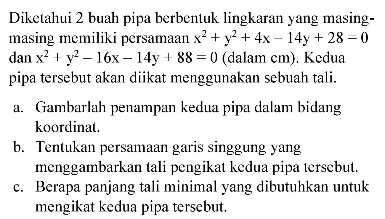 Diketahui 2 buah pipa berbentuk lingkaran yang masingmasing memiliki persamaan x^2 + y^2 + 4x - 14y + 28=0 dan x^2 + y^2 - 16x - 14y + 88 = 0 (dalam cm). Kedua pipa tersebut akan diikat menggunakan sebuah tali.
a. Gambarlah penampan kedua pipa dalam bidang koordinat.
b. Tentukan persamaan garis singgung yang menggambarkan tali pengikat kedua pipa tersebut.
c. Berapa panjang tali minimal yang dibutuhkan untuk mengikat kedua pipa tersebut.