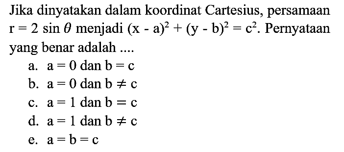 Jika dinyatakan dalam koordinat Cartesius, persamaan r=2 sin theta menjadi (x - a)^2 + (y - b)^2=c^2. Pernyataan yang benar adalah ....
a. a=0 dan b=c b. a=0 dan b =/= c c. a=1 dan b=c d. a=1 dan b =/= c e. a=b=c 