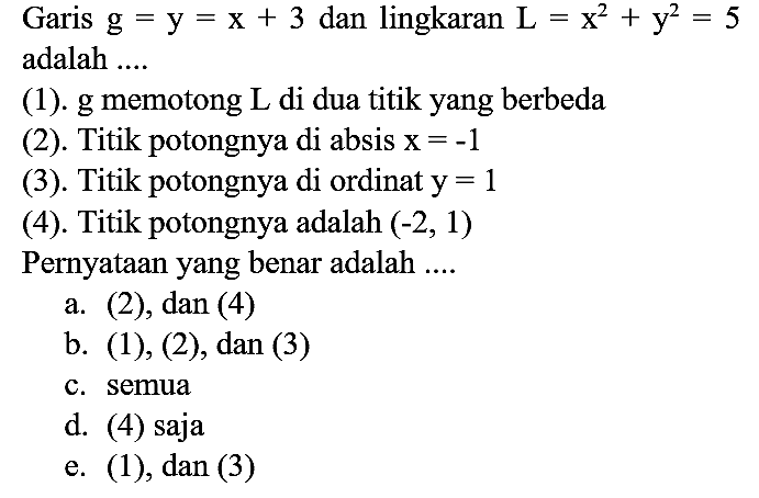 Garis g=y=x + 3 dan lingkaran L=x^2 + y^2=5 adalah .... (1). g memotong L di dua titik yang berbeda
(2). Titik potongnya di absis x=-1 (3). Titik potongnya di ordinat y=1 (4). Titik potongnya adalah (-2,1) Pernyataan yang benar adalah ....
a. (2), dan (4)
b. (1), (2), dan (3)
c. semua
d. (4) saja
e. (1), dan (3)