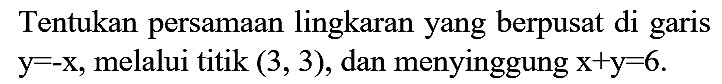 Tentukan persamaan lingkaran yang berpusat di garis  y = -x, melalui titik  (3,3), dan menyinggung  x + y = 6.