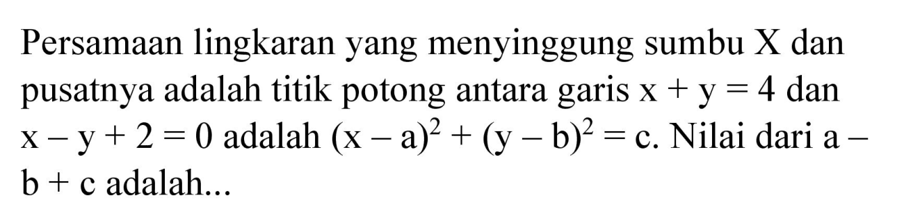 Persamaan lingkaran yang menyinggung sumbu X dan pusatnya adalah titik potong antara garis x + y=4 dan x - y + 2=0 adalah (x - a)^2 + (y - b)^2 = c. Nilai dari a - b + c adalah...