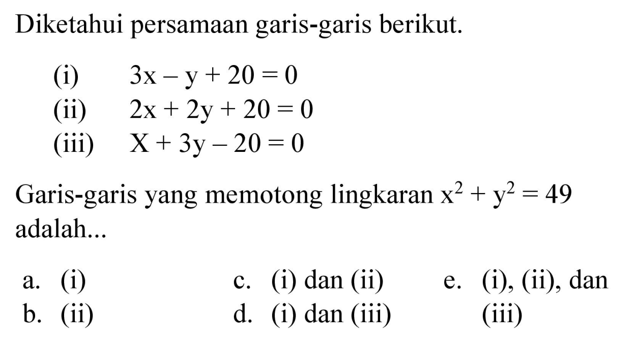 Diketahui persamaan garis-garis berikut.
(i)  3x - y + 20 = 0 
(ii)  2x + 2y + 20 = 0 
(iii)  x + 3y - 20 = 0 
Garis-garis yang memotong lingkaran x^2 + y^2 = 49 adalah...
a. (i)
c. (i) dan (ii)
e. (i), (ii), dan (iii)
b. (ii)
d. (i) dan (iii)
