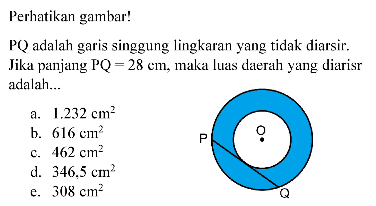 Perhatikan gambar!
PQ adalah garis singgung lingkaran yang tidak diarsir. Jika panjang PQ = 28 cm, maka luas daerah yang diarisr adalah...
P O Q

a.  1.232 cm^2 
b.  616 cm^2 
c.  462 cm^2 
d.  346,5 cm^2 
e.  308 cm^2 