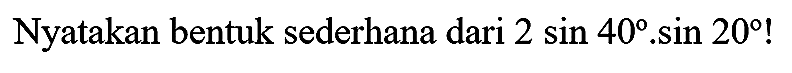 Nyatakan bentuk sederhana dari  2 sin 40 . sin 20  !