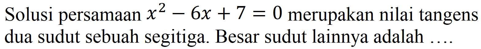 Solusi persamaan  x^(2)-6 x+7=0  merupakan nilai tangens dua sudut sebuah segitiga. Besar sudut lainnya adalah