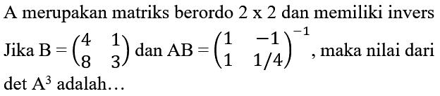 A merupakan matriks berordo  2 x 2  dan memiliki invers Jika  B=(4  1  8  3)  dan  AB=(1  -1  1  1 / 4)^(-1) , maka nilai dari  det A^(3)  adalah...