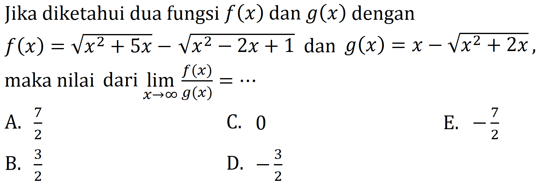 Jika diketahui dua fungsi f(x) dan g(x) dengan f(x) = akar(x^2+5x) - akar(x^2-2x+1) dan g(x) = x - akar(x^2+2x), maka nilai dari limit x mendekati tak hingga f(x)/g(x) = 
