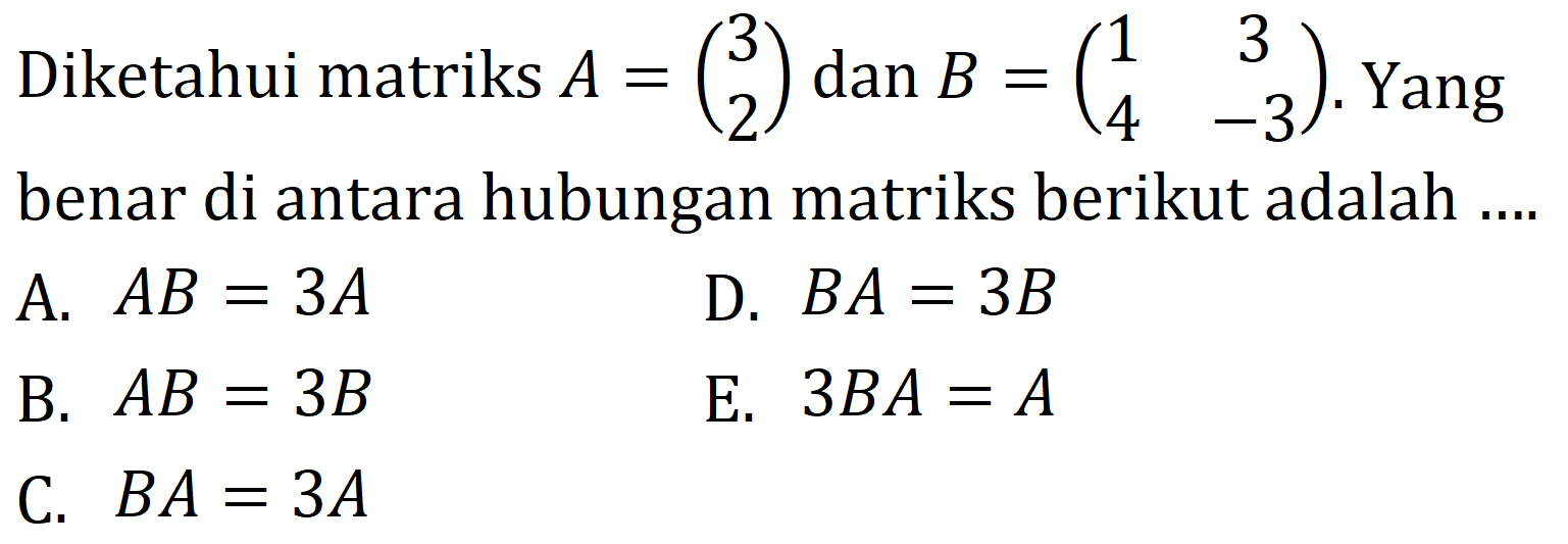 Diketahui matriks  A=(3  2)  dan  B=(1  3  4  -3) . Yang benar di antara hubungan matriks berikut adalah ....
A.  A B=3 A 
D.  B A=3 B 
B.  A B=3 B 
E.  3 B A=A 
C.  B A=3 A 