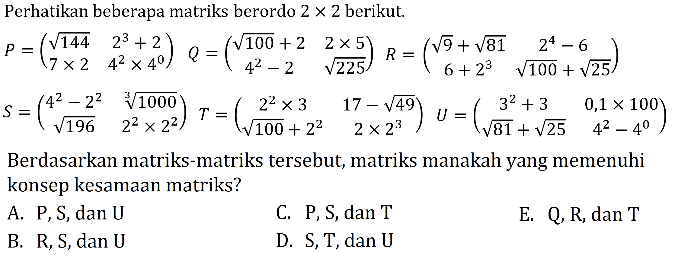 Perhatikan beberapa matriks berordo  2 x 2  berikut.


P=(
akar(144)  2^(3)+2 
7 x 2  4^(2) x 4^(0)
)  Q=(
akar(100)+2  2 x 5 
4^(2)-2  akar(225)
)  R=(
akar(9)+akar(81)  2^(4)-6 
6+2^(3)  akar(100)+akar(25)
) 
S=(
4^(2)-2^(2)  sqrt[3]{1000) 
akar(196)  2^(2) x 2^(2)
) T=(
2^(2) x 3  17-akar(49) 
akar(100)+2^(2)  2 x 2^(3)
)  U=(
3^(2)+3  0,1 x 100 
akar(81)+akar(25)  4^(2)-4^(0)
)


Berdasarkan matriks-matriks tersebut, matriks manakah yang memenuhi konsep kesamaan matriks?
A.  P, S, dan U 
C.  P, S , dan  T 
E.  Q, R, dan T 
B.  R, S, dan U 
D.  S, T, dan U 