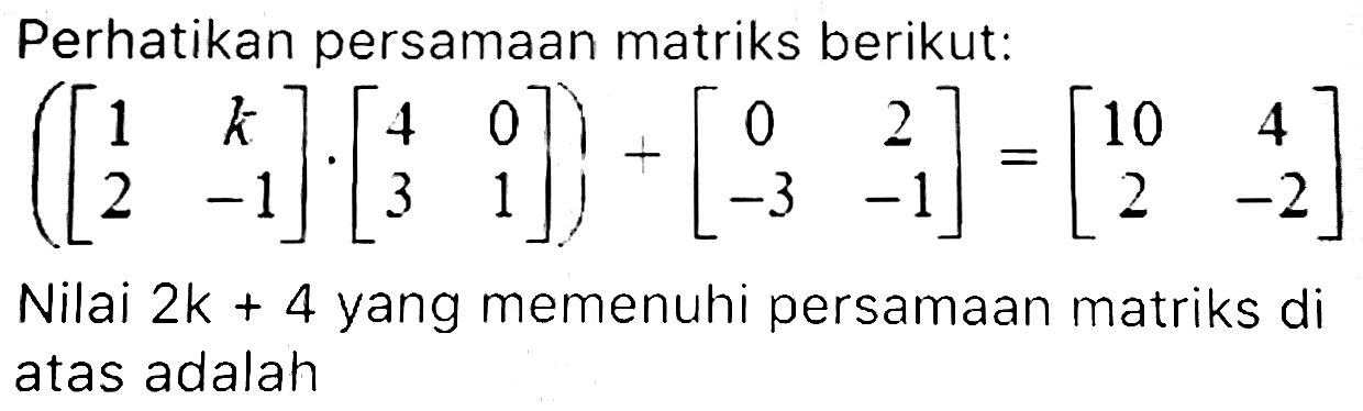 Perhatikan persamaan matriks berikut:

([
1  k 
2  -1
] .[
4  0 
3  1
])+[
0  2 
-3  -1
]=[
10  4 
2  -2
]

Nilai  2 k+4  yang memenuhi persamaan matriks di atas adalah