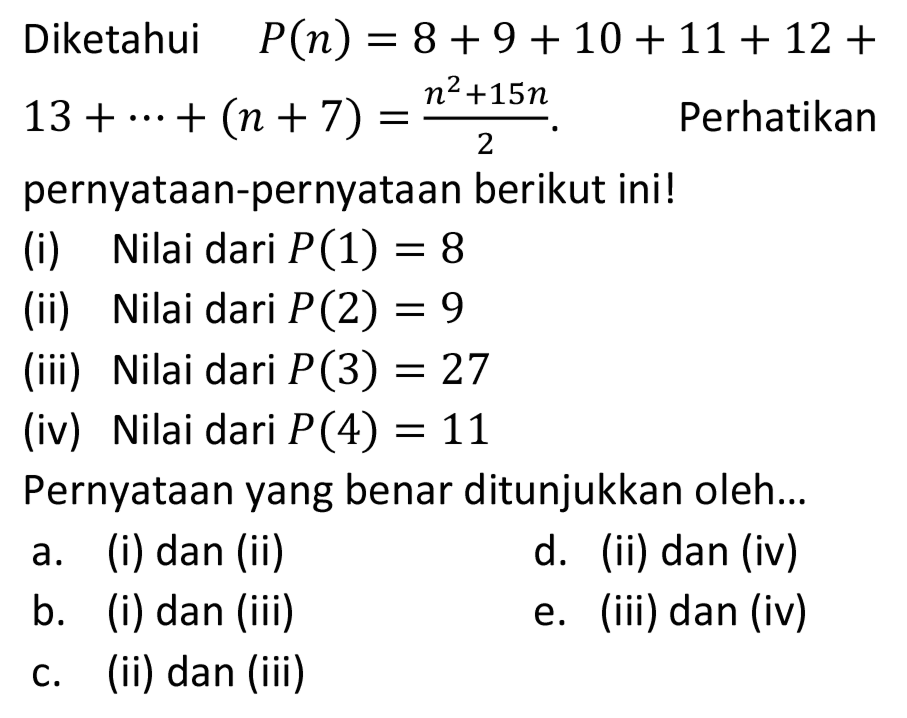 Diketahui   P(n)=8+9+10+11+12+   13+..+(n+7)=(n^(2)+15 n)/(2) . Perhatikan pernyataan-pernyataan berikut ini!
(i) Nilai dari  P(1)=8 
(ii) Nilai dari  P(2)=9 
(iii) Nilai dari  P(3)=27 
(iv) Nilai dari  P(4)=11 
Pernyataan yang benar ditunjukkan oleh...
a. (i) dan (ii)
d. (ii) dan (iv)
b. (i) dan (iii)
e. (iii) dan (iv)
c. (ii) dan (iii)