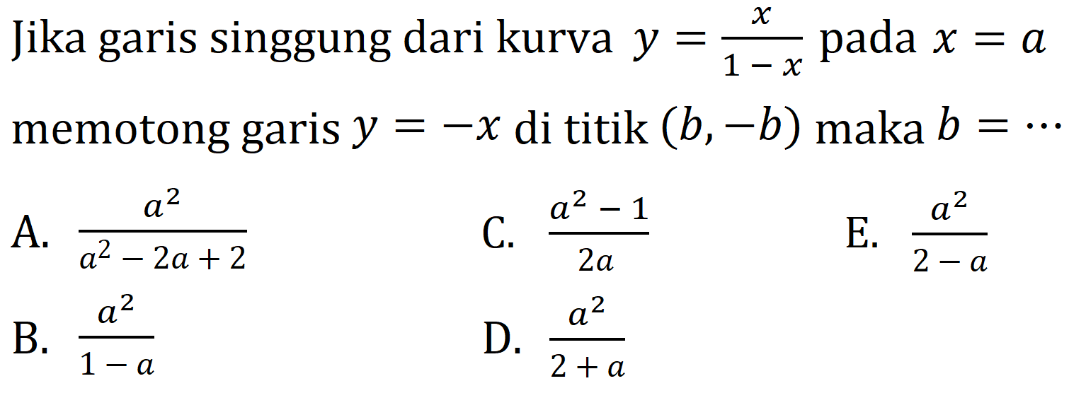 Jika garis singgung dari kurva  y=(x)/(1-x)  pada  x=a  memotong garis  y=-x  di titik  (b,-b)  maka  b=.. 
A.  (a^2)/(a^2-2 a+2) 
C.  (a^2-1)/(2 a) 
E.  (a^2)/(2-a) 
B.  (a^2)/(1-a) 
D.  (a^2)/(2+a) 