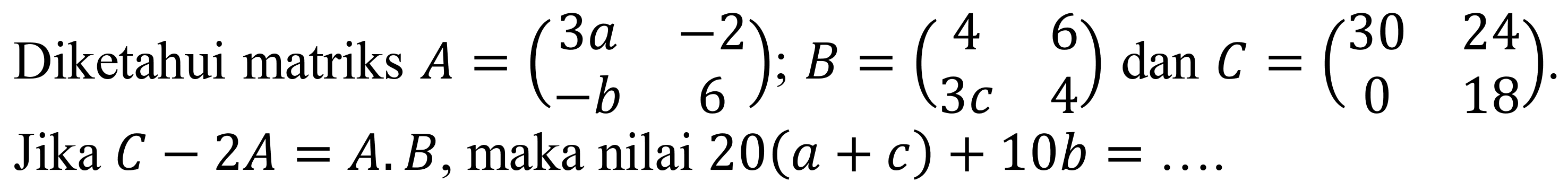 Diketahui matriks  A=(3 a  -2  -b  6) ; B=(4  6  3 c  4)  dan  C=(30  24  0  18) . Jika  C-2 A=A . B , maka nilai  20(a+c)+10 b=...