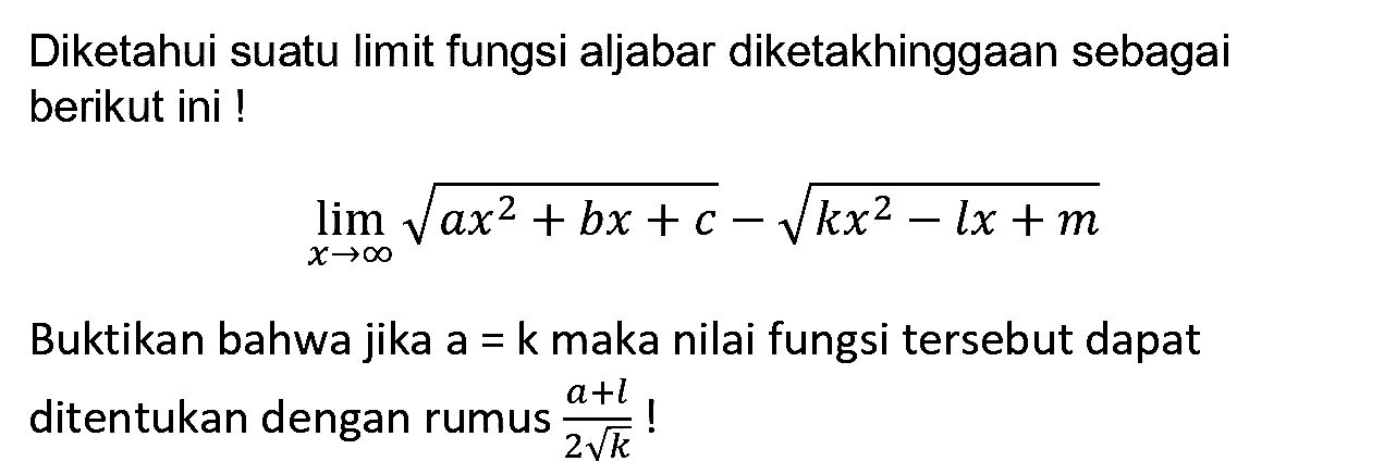 Diketahui suatu limit fungsi aljabar diketakhinggaan sebagai berikut ini !

lim  _(x -> tak hingga) akar(a x^(2)+b x+c)-akar(k x^(2)-l x+m)

Buktikan bahwa jika  a=k  maka nilai fungsi tersebut dapat ditentukan dengan rumus  (a+l)/(2 akar(k))  !