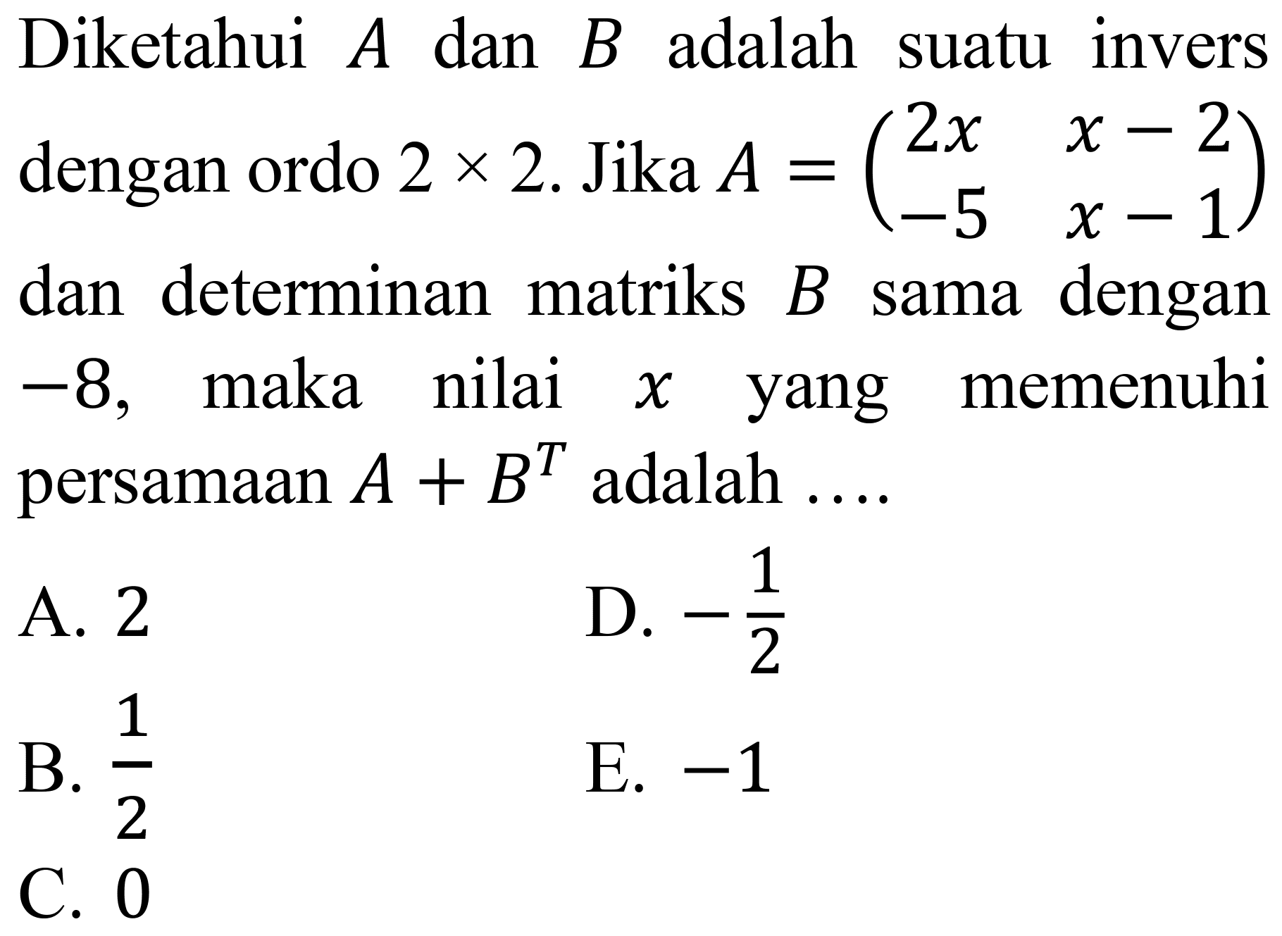 Diketahui  A  dan  B  adalah suatu invers dengan ordo  2 x 2 .  Jika  A=(2 x  x-2  -5  x-1)  dan determinan matriks  B  sama dengan  -8 , maka nilai  x  yang memenuhi persamaan  A+B^(T)  adalah ....
A. 2
D.  -(1)/(2) 
B.  (1)/(2) 
E.  -1 
C. 0