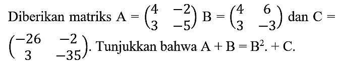 Diberikan matriks  A=(4  -2  3  -5) B=(4  6  3  -3)  dan  C=   (-26  -2  3  -35) . Tunjukkan bahwa  A+B=B^(2) .+C .