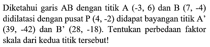 Diketahui garis  AB  dengan titik  A(-3,6)  dan  B(7,-4)  didilatasi dengan pusat  P(4,-2)  didapat bayangan titik A'  (39,-42)  dan B'  (28,-18) . Tentukan perbedaan faktor skala dari kedua titik tersebut!