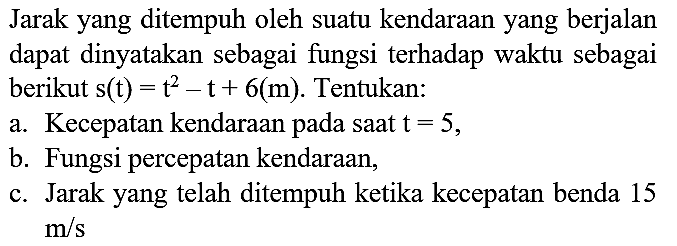 Jarak yang ditempuh oleh suatu kendaraan yang berjalan dapat dinyatakan sebagai fungsi terhadap waktu sebagai berikut  s(t)=t^(2)-t+6(m) . Tentukan:
a. Kecepatan kendaraan pada saat  t=5 ,
b. Fungsi percepatan kendaraan,
c. Jarak yang telah ditempuh ketika kecepatan benda 15  m / s 