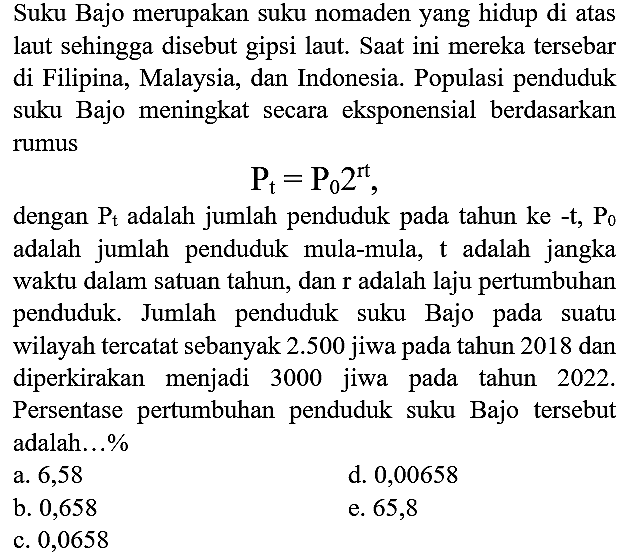 Suku Bajo merupakan suku nomaden yang hidup di atas laut sehingga disebut gipsi laut. Saat ini mereka tersebar di Filipina, Malaysia, dan Indonesia. Populasi penduduk suku Bajo meningkat secara eksponensial berdasarkan rumus P t=P0 2^(rt), dengan Pt adalah jumlah penduduk pada tahun ke-t, P0 adalah jumlah penduduk mula-mula, t adalah jangka waktu dalam satuan tahun, dan r adalah laju pertumbuhan penduduk. Jumlah penduduk suku Bajo pada suatu wilayah tercatat sebanyak 2.500 jiwa pada tahun 2018 dan diperkirakan menjadi 3000 jiwa pada tahun 2022. Persentase pertumbuhan penduduk suku Bajo tersebut adalah...%