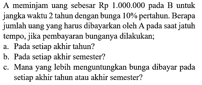 A meminjam uang sebesar Rp 1.000.000 pada B untuk jangka waktu 2 tahun dengan bunga  10 %  pertahun. Berapa jumlah uang yang harus dibayarkan oleh A pada saat jatuh tempo, jika pembayaran bunganya dilakukan;
a. Pada setiap akhir tahun?
b. Pada setiap akhir semester?
c. Mana yang lebih menguntungkan bunga dibayar pada setiap akhir tahun atau akhir semester?