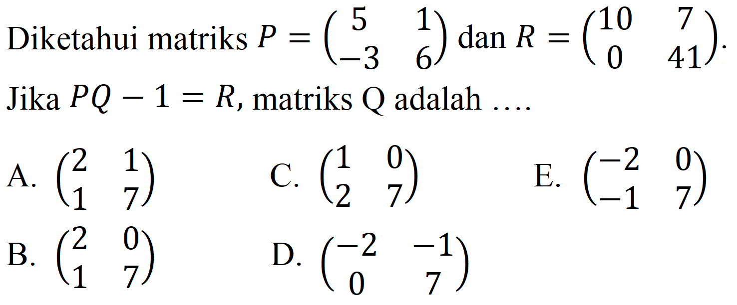 Diketahui matriks  P=(5  1  -3  6)  dan  R=(10  7  0  41) . Jika  P Q-1=R , matriks  Q  adalah ....
A.  (2  1  1  7) 
C.  (1  0  2  7) 
E.  (-2  0  -1  7) 
B.  (2  0  1  7) 
D.  (-2  -1  0  7) 