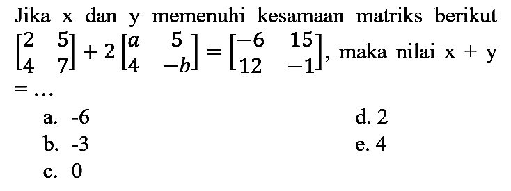 Jika  x  dan y memenuhi kesamaan matriks berikut  [2  5  4  7]+2[a  5  4  -b]=[-6  15  12  -1] , maka nilai  x+y   =... 
