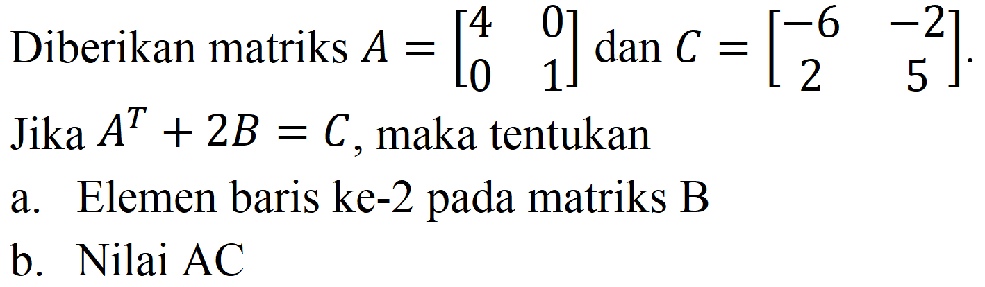 Diberikan matriks  A=[4  0  0  1]  dan  C=[-6  -2  2  5] . Jika  A^(T)+2 B=C , maka tentukan
a. Elemen baris ke-2 pada matriks B
b. Nilai AC