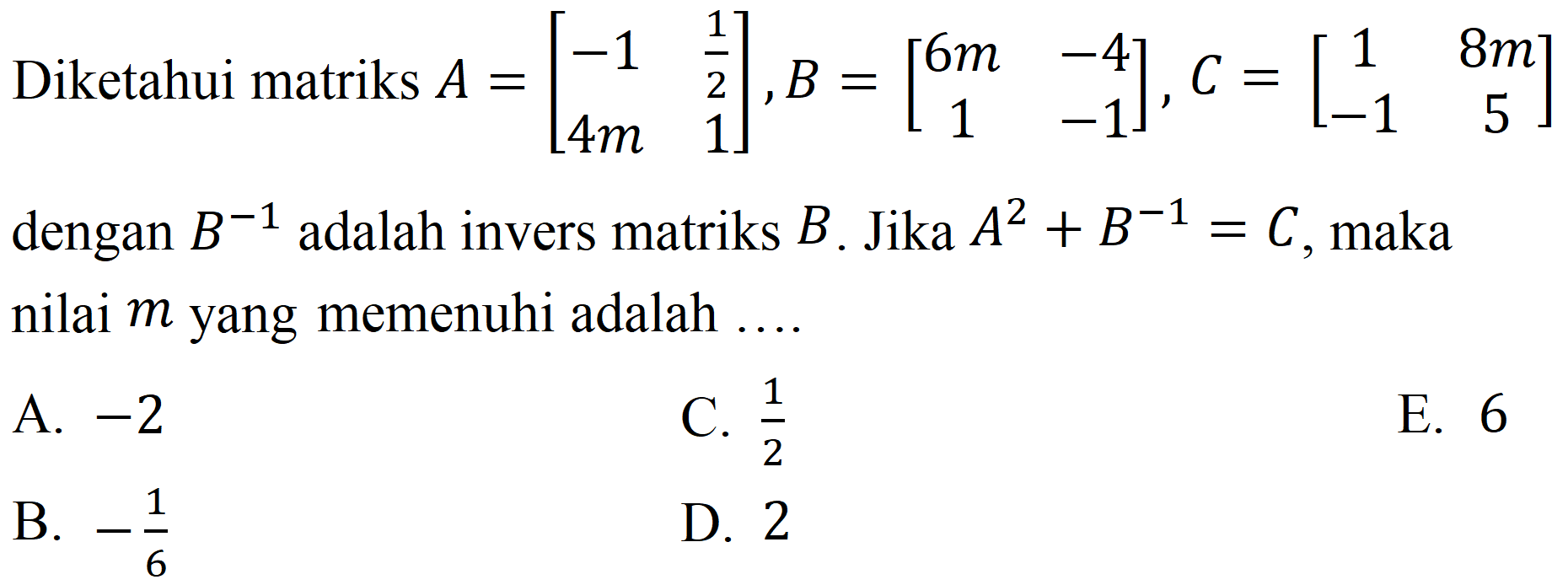 Diketahui matriks  A=[-1  (1)/(2)  4 m  1], B=[6 m  -4  1  -1], C=[1  8 m  -1  5]  dengan  B^(-1)  adalah invers matriks  B . Jika  A^(2)+B^(-1)=C , maka nilai  m  yang memenuhi adalah ....
A.  -2 
C.  (1)/(2) 
E. 6
B.  -(1)/(6) 
D. 2