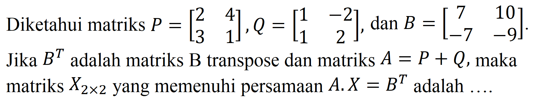 Diketahui matriks  P=[2  4  3  1], Q=[1  -2  1  2] , dan  B=[7  10  -7  -9] . Jika  B^(T)  adalah matriks  B  transpose dan matriks  A=P+Q , maka matriks  X_(2 x 2)  yang memenuhi persamaan  A . X=B^(T)  adalah  ...