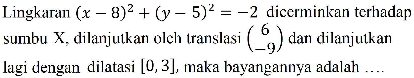 Lingkaran  (x-8)^(2)+(y-5)^(2)=-2  dicerminkan terhadap sumbu X, dilanjutkan oleh translasi  (6  -9)  dan dilanjutkan lagi dengan dilatasi  [0,3] , maka bayangannya adalah ....