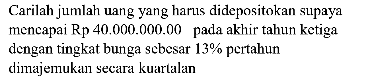 Carilah jumlah uang yang harus didepositokan supaya mencapai Rp 40.000.000.00 pada akhir tahun ketiga dengan tingkat bunga sebesar 13% pertahun dimajemukan secara kuartalan