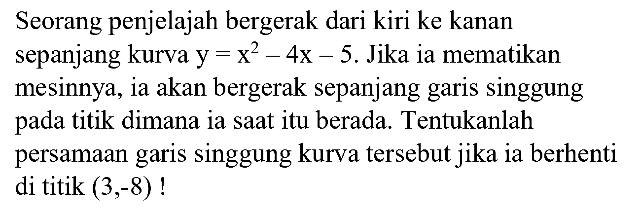 Seorang penjelajah bergerak dari kiri ke kanan sepanjang kurva  y=x^(2)-4 x-5 .  Jika ia mematikan mesinnya, ia akan bergerak sepanjang garis singgung pada titik dimana ia saat itu berada. Tentukanlah persamaan garis singgung kurva tersebut jika ia berhenti di titik  (3,-8)  !