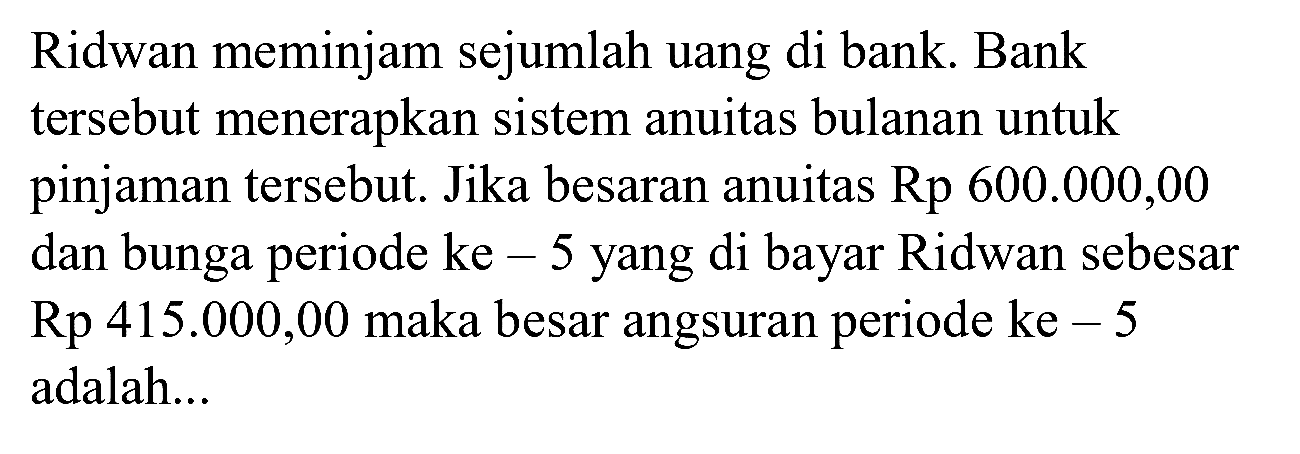 Ridwan meminjam sejumlah uang di bank. Bank tersebut menerapkan sistem anuitas bulanan untuk pinjaman tersebut. Jika besaran anuitas Rp 600.000,00 dan bunga periode ke-5 yang di bayar Ridwan sebesar Rp 415.000,00 maka besar angsuran periode ke - 5 adalah...