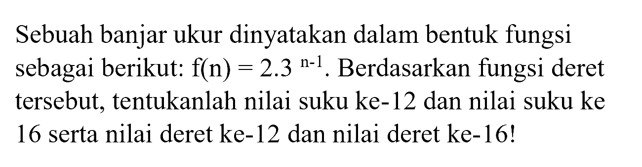 Sebuah banjar ukur dinyatakan dalam bentuk fungsi sebagai berikut:  f(n)=2.3^(n-1) . Berdasarkan fungsi deret tersebut, tentukanlah nilai suku ke-12 dan nilai suku ke 16 serta nilai deret ke-12 dan nilai deret ke-16!