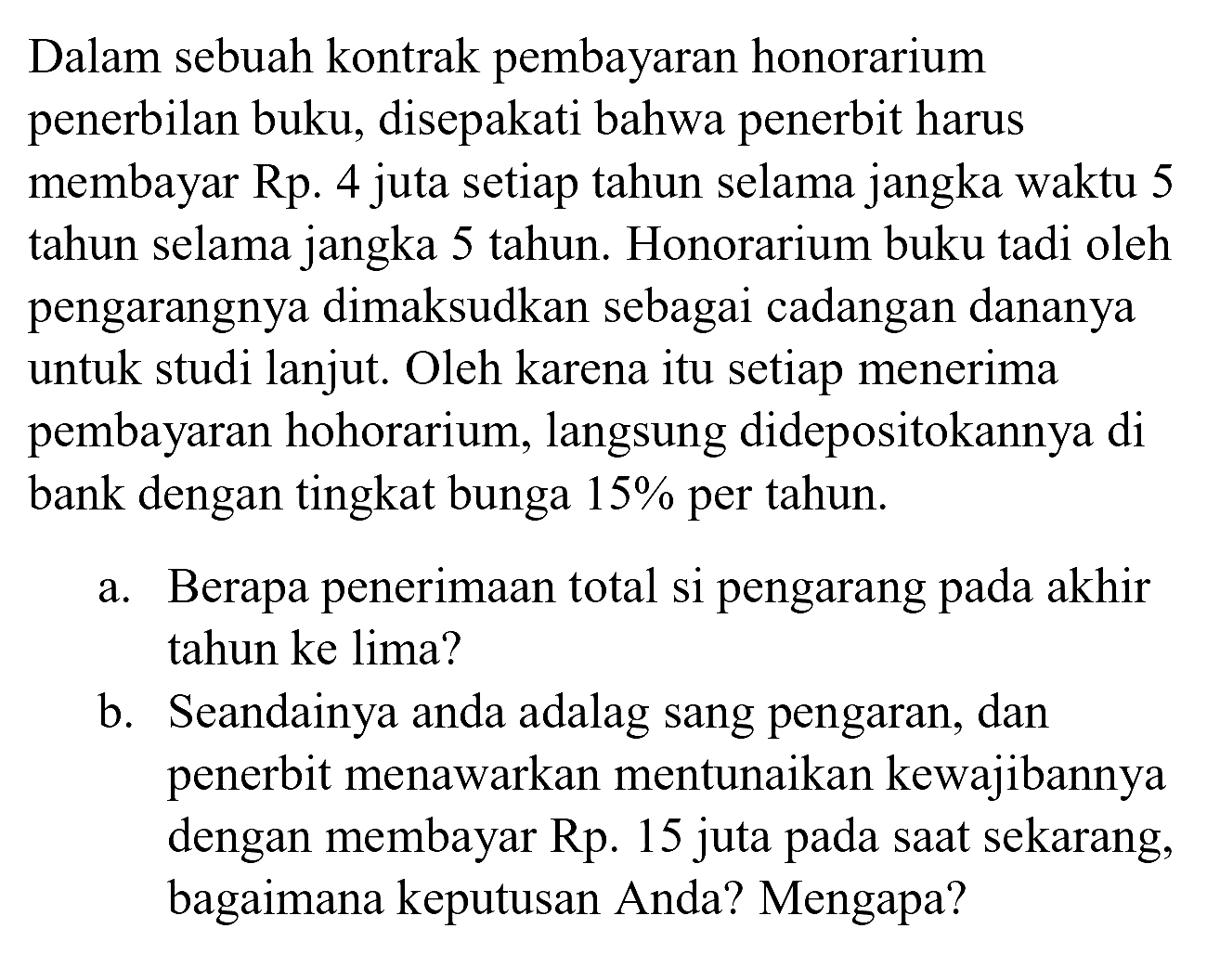 Dalam sebuah kontrak pembayaran honorarium penerbilan buku, disepakati bahwa penerbit harus membayar Rp. 4 juta setiap tahun selama jangka waktu 5 tahun selama jangka 5 tahun. Honorarium buku tadi oleh pengarangnya dimaksudkan sebagai cadangan dananya untuk studi lanjut. Oleh karena itu setiap menerima pembayaran hohorarium, langsung didepositokannya di bank dengan tingkat bunga  15 %  per tahun.
a. Berapa penerimaan total si pengarang pada akhir tahun ke lima?
b. Seandainya anda adalag sang pengaran, dan penerbit menawarkan mentunaikan kewajibannya dengan membayar Rp. 15 juta pada saat sekarang, bagaimana keputusan Anda? Mengapa?