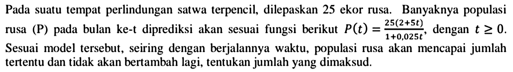 Pada suatu tempat perlindungan satwa terpencil, dilepaskan 25 ekor rusa. Banyaknya populasi rusa (P) pada bulan ke-t diprediksi akan sesuai fungsi berikut  P(t)=(25(2+5 t))/(1+0,025 t) , dengan  t >= 0 . Sesuai model tersebut, seiring dengan berjalannya waktu, populasi rusa akan mencapai jumlah tertentu dan tidak akan bertambah lagi, tentukan jumlah yang dimaksud.