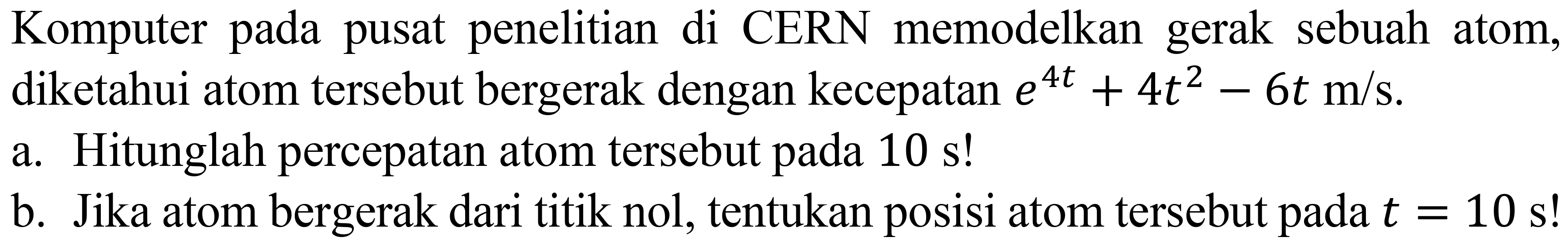 Komputer pada pusat penelitian di CERN memodelkan gerak sebuah atom, diketahui atom tersebut bergerak dengan kecepatan e^(4t) + 4 t^2 - 6t m/s.
a. Hitunglah percepatan atom tersebut pada 10 s!
b. Jika atom bergerak dari titik nol, tentukan posisi atom tersebut pada t = 10 s!