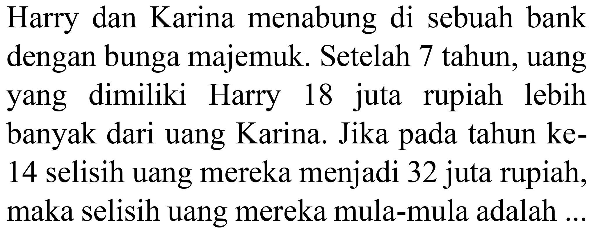 Harry dan Karina menabung di sebuah bank dengan bunga majemuk. Setelah 7 tahun, uang yang dimiliki Harry 18 juta rupiah lebih banyak dari uang Karina. Jika pada tahun ke14 selisih uang mereka menjadi 32 juta rupiah, maka selisih uang mereka mula-mula adalah ..